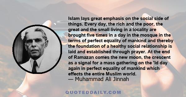 Islam lays great emphasis on the social side of things. Every day, the rich and the poor, the great and the small living in a locality are brought five times in a day in the mosque in the terms of perfect equality of