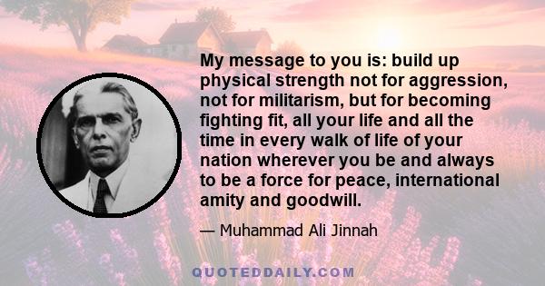 My message to you is: build up physical strength not for aggression, not for militarism, but for becoming fighting fit, all your life and all the time in every walk of life of your nation wherever you be and always to