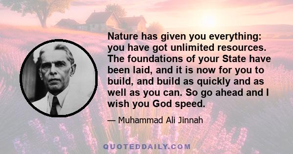 Nature has given you everything: you have got unlimited resources. The foundations of your State have been laid, and it is now for you to build, and build as quickly and as well as you can. So go ahead and I wish you