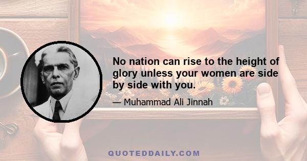 No nation can rise to the height of glory unless your women are side by side with you.