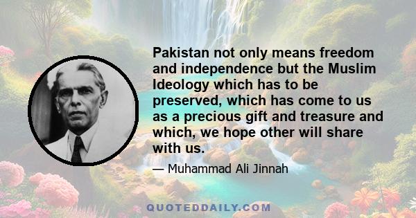 Pakistan not only means freedom and independence but the Muslim Ideology which has to be preserved, which has come to us as a precious gift and treasure and which, we hope other will share with us.