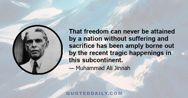 That freedom can never be attained by a nation without suffering and sacrifice has been amply borne out by the recent tragic happenings in this subcontinent.