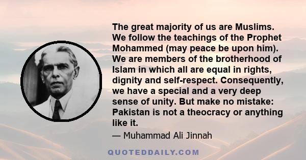 The great majority of us are Muslims. We follow the teachings of the Prophet Mohammed (may peace be upon him). We are members of the brotherhood of Islam in which all are equal in rights, dignity and self-respect.