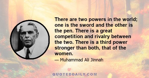 There are two powers in the world; one is the sword and the other is the pen. There is a great competition and rivalry between the two. There is a third power stronger than both, that of the women.