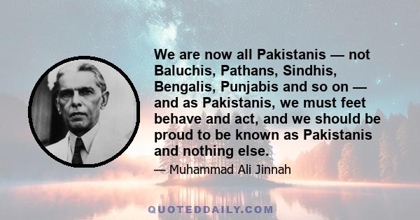 We are now all Pakistanis — not Baluchis, Pathans, Sindhis, Bengalis, Punjabis and so on — and as Pakistanis, we must feet behave and act, and we should be proud to be known as Pakistanis and nothing else.