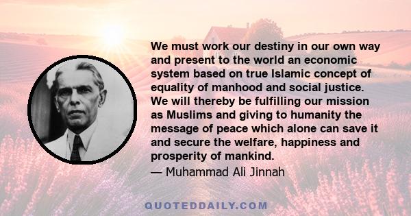 We must work our destiny in our own way and present to the world an economic system based on true Islamic concept of equality of manhood and social justice. We will thereby be fulfilling our mission as Muslims and