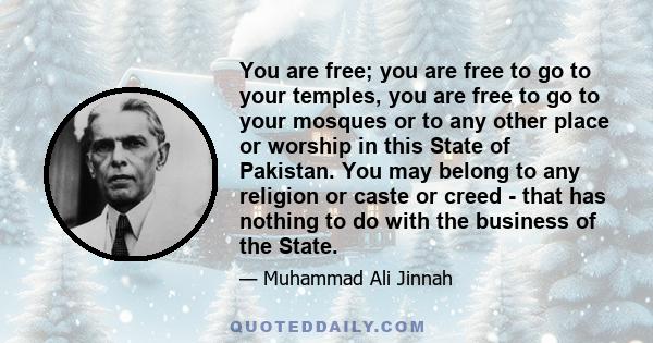 You are free; you are free to go to your temples, you are free to go to your mosques or to any other place or worship in this State of Pakistan. You may belong to any religion or caste or creed - that has nothing to do