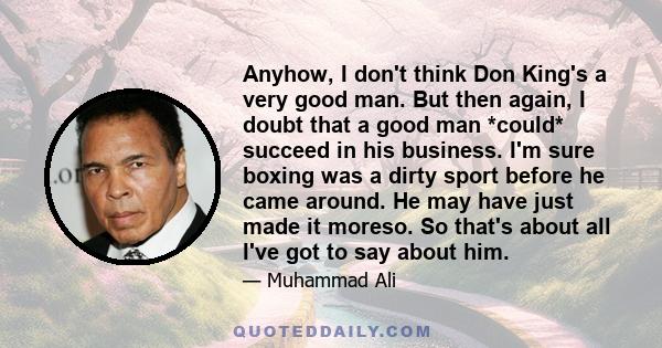 Anyhow, I don't think Don King's a very good man. But then again, I doubt that a good man *could* succeed in his business. I'm sure boxing was a dirty sport before he came around. He may have just made it moreso. So