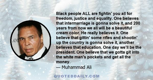 Black people ALL are fightin' you all for freedom, justice and equality. One believes that intermarriage is gonna solve it, and 200 years from now we all will be a beautiful cream color. He really believes it. One