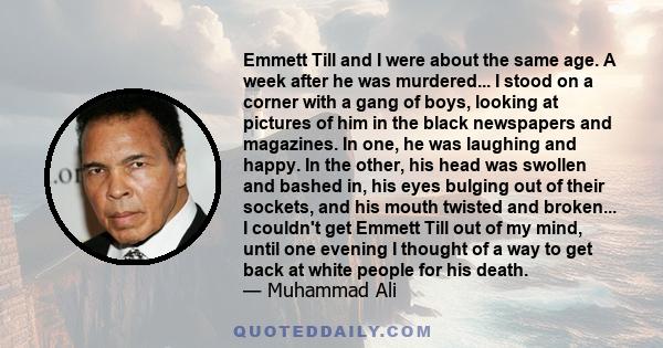 Emmett Till and I were about the same age. A week after he was murdered... I stood on a corner with a gang of boys, looking at pictures of him in the black newspapers and magazines. In one, he was laughing and happy. In 