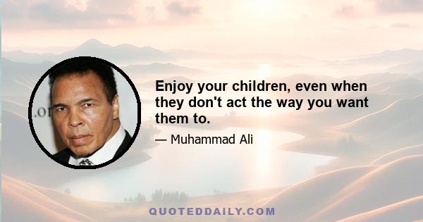 Enjoy your children, even when they don't act the way you want them to.