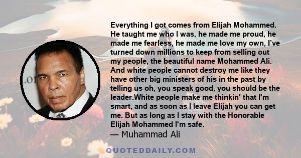 Everything I got comes from Elijah Mohammed. He taught me who I was, he made me proud, he made me fearless, he made me love my own, I’ve turned down millions to keep from selling out my people, the beautiful name