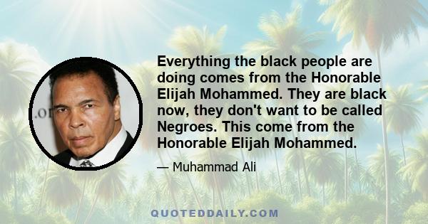 Everything the black people are doing comes from the Honorable Elijah Mohammed. They are black now, they don't want to be called Negroes. This come from the Honorable Elijah Mohammed.