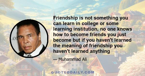 Friendship is not something you can learn in college or some learning institution, no one knows how to become friends you just become but if you haven't learned the meaning of friendship you haven't learned anything