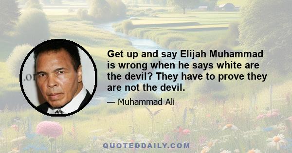 Get up and say Elijah Muhammad is wrong when he says white are the devil? They have to prove they are not the devil.