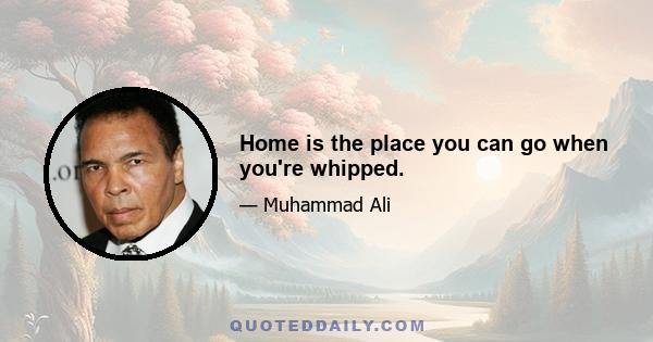 Home is the place you can go when you're whipped.