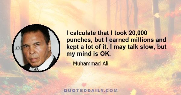 I calculate that I took 20,000 punches, but I earned millions and kept a lot of it. I may talk slow, but my mind is OK.