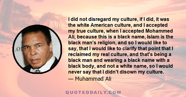 I did not disregard my culture, if I did, it was the white American culture, and I accepted my true culture, when I accepted Mohammed Ali, because this is a black name, Islam is the black man's religion, and so I would