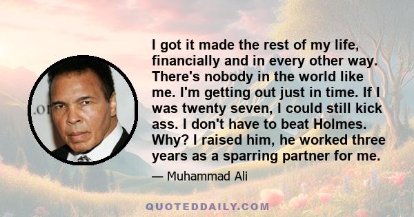 I got it made the rest of my life, financially and in every other way. There's nobody in the world like me. I'm getting out just in time. If I was twenty seven, I could still kick ass. I don't have to beat Holmes. Why?