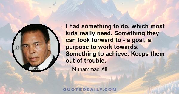 I had something to do, which most kids really need. Something they can look forward to - a goal, a purpose to work towards. Something to achieve. Keeps them out of trouble.