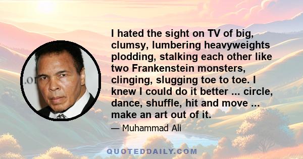 I hated the sight on TV of big, clumsy, lumbering heavyweights plodding, stalking each other like two Frankenstein monsters, clinging, slugging toe to toe. I knew I could do it better ... circle, dance, shuffle, hit and 