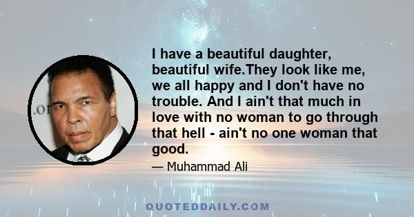 I have a beautiful daughter, beautiful wife.They look like me, we all happy and I don't have no trouble. And I ain't that much in love with no woman to go through that hell - ain't no one woman that good.