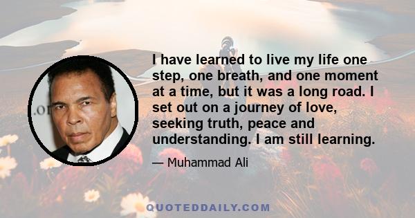 I have learned to live my life one step, one breath, and one moment at a time, but it was a long road. I set out on a journey of love, seeking truth, peace and understanding. I am still learning.