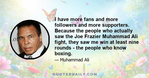 I have more fans and more followers and more supporters. Because the people who actually saw the Joe Frazier Muhammad Ali fight, they saw me win at least nine rounds - the people who know boxing.