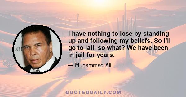 I have nothing to lose by standing up and following my beliefs. So I'll go to jail, so what? We have been in jail for years.