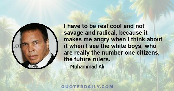 I have to be real cool and not savage and radical, because it makes me angry when I think about it when I see the white boys, who are really the number one citizens, the future rulers.