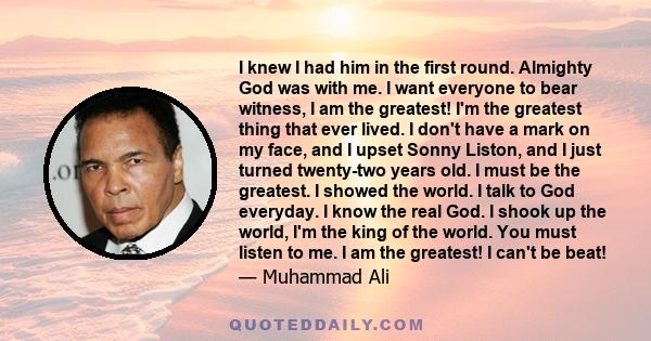 I knew I had him in the first round. Almighty God was with me. I want everyone to bear witness, I am the greatest! I'm the greatest thing that ever lived. I don't have a mark on my face, and I upset Sonny Liston, and I