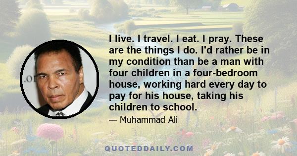 I live. I travel. I eat. I pray. These are the things I do. I'd rather be in my condition than be a man with four children in a four-bedroom house, working hard every day to pay for his house, taking his children to