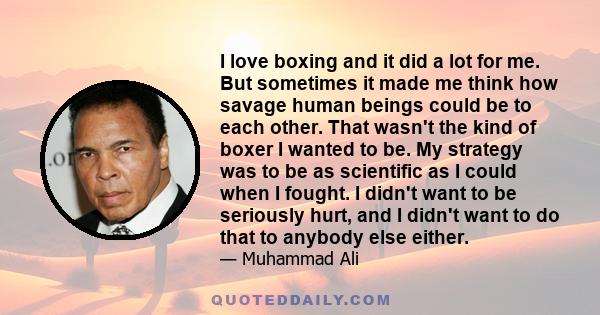 I love boxing and it did a lot for me. But sometimes it made me think how savage human beings could be to each other. That wasn't the kind of boxer I wanted to be. My strategy was to be as scientific as I could when I