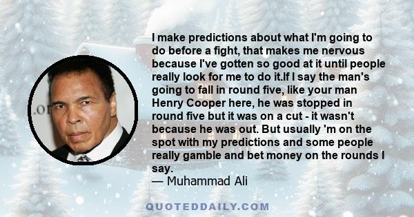 I make predictions about what I'm going to do before a fight, that makes me nervous because I've gotten so good at it until people really look for me to do it.If I say the man's going to fall in round five, like your