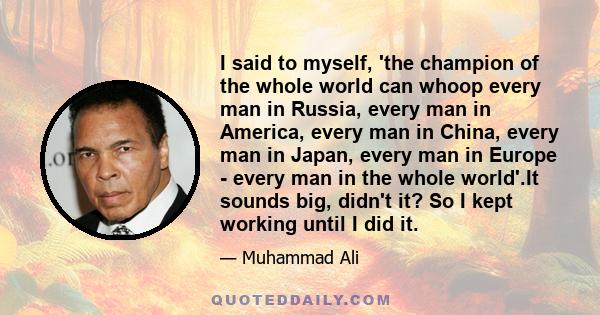 I said to myself, 'the champion of the whole world can whoop every man in Russia, every man in America, every man in China, every man in Japan, every man in Europe - every man in the whole world'.It sounds big, didn't