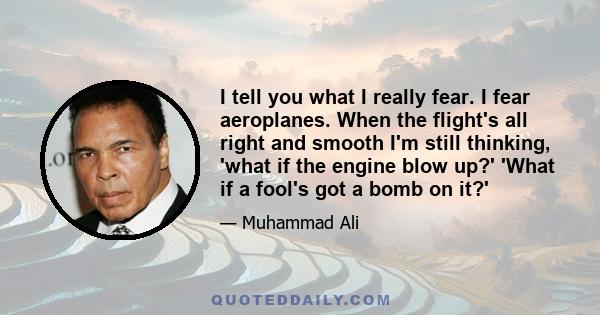 I tell you what I really fear. I fear aeroplanes. When the flight's all right and smooth I'm still thinking, 'what if the engine blow up?' 'What if a fool's got a bomb on it?'