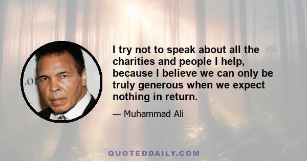 I try not to speak about all the charities and people I help, because I believe we can only be truly generous when we expect nothing in return.