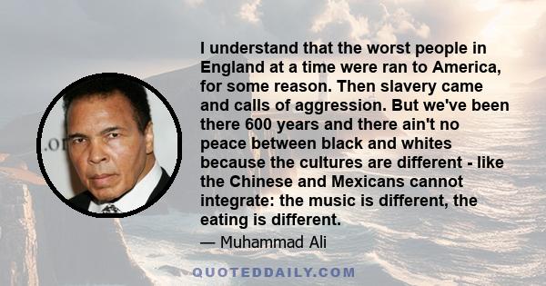 I understand that the worst people in England at a time were ran to America, for some reason. Then slavery came and calls of aggression. But we've been there 600 years and there ain't no peace between black and whites