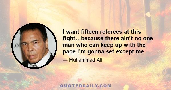 I want fifteen referees at this fight…because there ain’t no one man who can keep up with the pace I’m gonna set except me