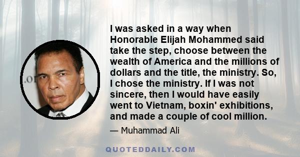 I was asked in a way when Honorable Elijah Mohammed said take the step, choose between the wealth of America and the millions of dollars and the title, the ministry. So, I chose the ministry. If I was not sincere, then