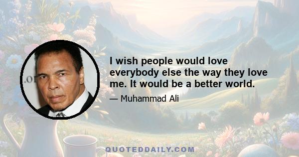 I wish people would love everybody else the way they love me. It would be a better world.