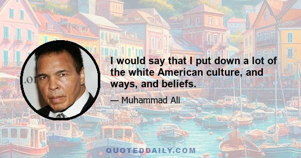 I would say that I put down a lot of the white American culture, and ways, and beliefs.