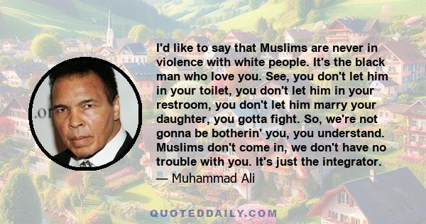 I'd like to say that Muslims are never in violence with white people. It's the black man who love you. See, you don't let him in your toilet, you don't let him in your restroom, you don't let him marry your daughter,