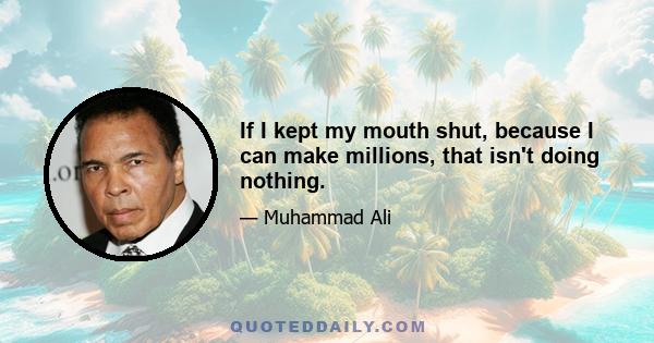 If I kept my mouth shut, because I can make millions, that isn't doing nothing.