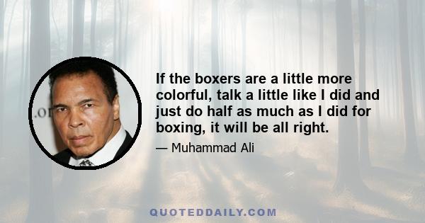 If the boxers are a little more colorful, talk a little like I did and just do half as much as I did for boxing, it will be all right.