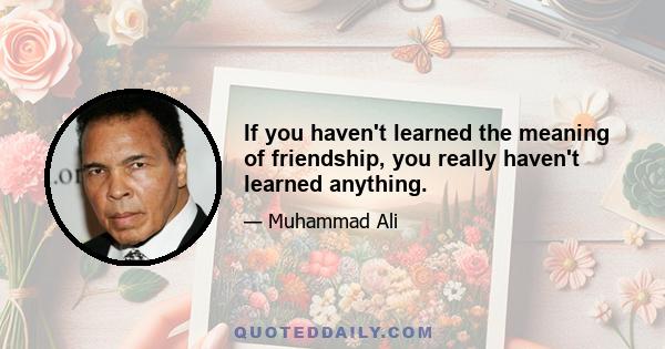 If you haven't learned the meaning of friendship, you really haven't learned anything.