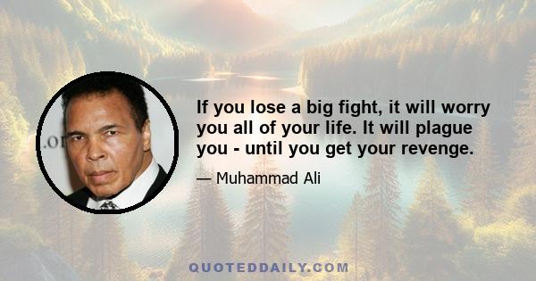 If you lose a big fight, it will worry you all of your life. It will plague you - until you get your revenge.