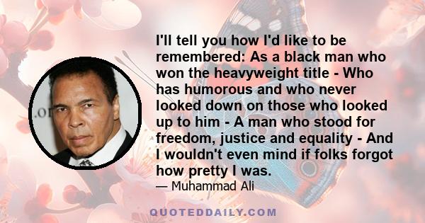 I'll tell you how I'd like to be remembered: As a black man who won the heavyweight title - Who has humorous and who never looked down on those who looked up to him - A man who stood for freedom, justice and equality -