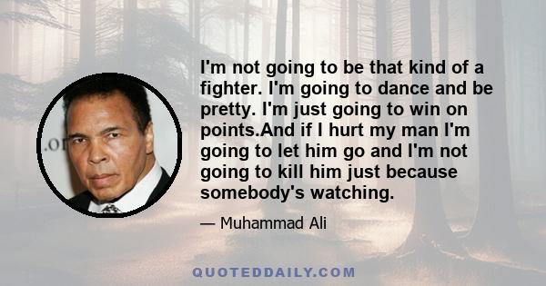 I'm not going to be that kind of a fighter. I'm going to dance and be pretty. I'm just going to win on points.And if I hurt my man I'm going to let him go and I'm not going to kill him just because somebody's watching.