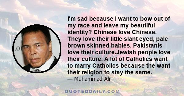 I'm sad because I want to bow out of my race and leave my beautiful identity? Chinese love Chinese. They love their little slant eyed, pale brown skinned babies. Pakistanis love their culture.Jewish people love their